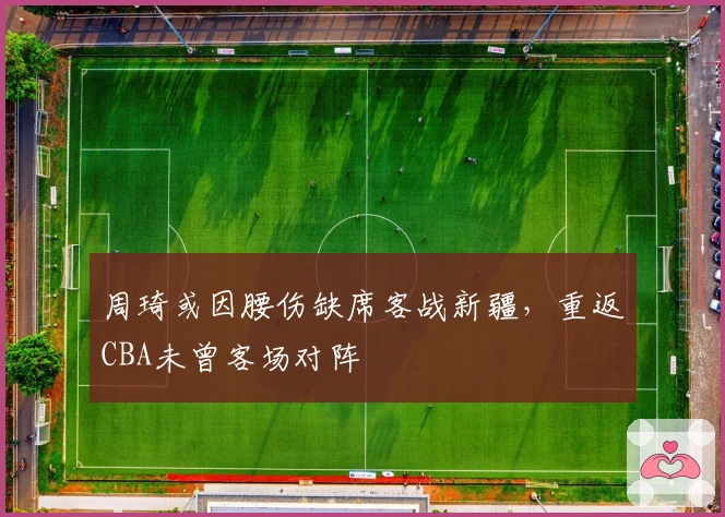 周琦或因腰伤缺席客战新疆，重返CBA未曾客场对阵