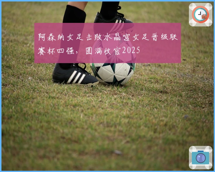 阿森纳女足击败水晶宫女足晋级联赛杯四强，圆满收官2025