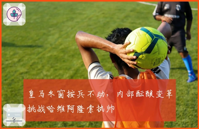 皇马冬窗按兵不动,内部酝酿变革挑战哈维阿隆索执帅