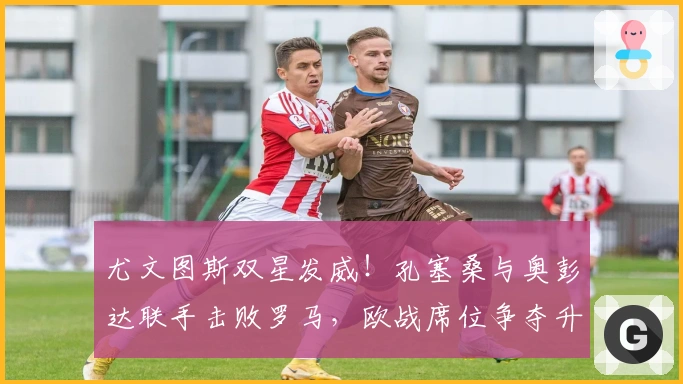 尤文图斯双星发威！孔塞桑与奥彭达联手击败罗马，欧战席位争夺升级！